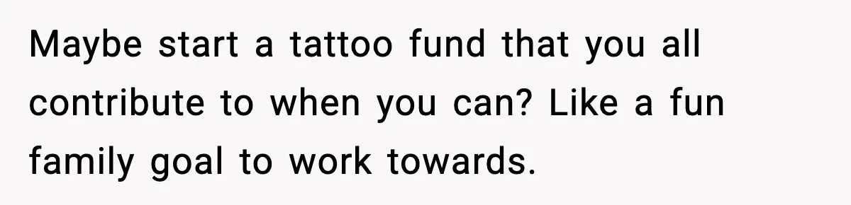 Maybe start a tattoo fund that you all contribute to when you can? Like a fun family goal to work towards.