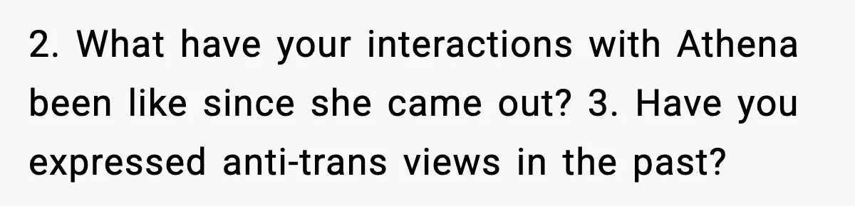 2. What have your interactions with Athena been like since she came out? 3. Have you expressed anti-trans views in the past?