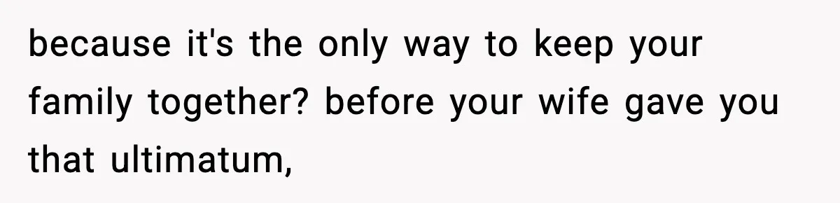 because it's the only way to keep your family together? before your wife gave you that ultimatum,