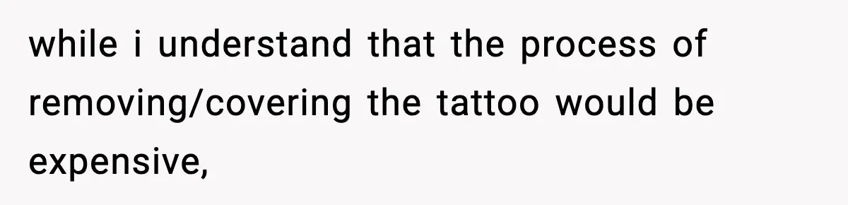 while i understand that the process of removing/covering the tattoo would be expensive,