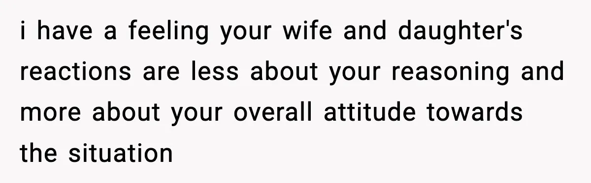 i have a feeling your wife and daughter's reactions are less about your reasoning and more about your overall attitude towards the situation