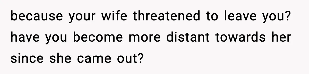 because your wife threatened to leave you? have you become more distant towards her since she came out?