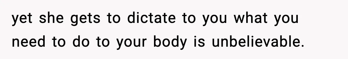 yet she gets to dictate to you what you need to do to your body is unbelievable.