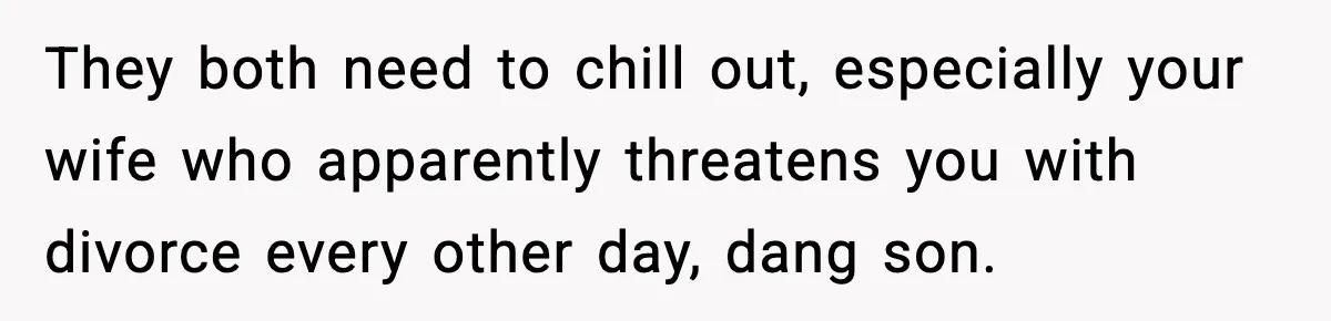 They both need to chill out, especially your wife who apparently threatens you with divorce every other day, dang son.