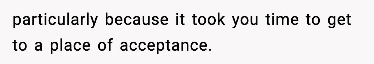 particularly because it took you time to get to a place of acceptance.