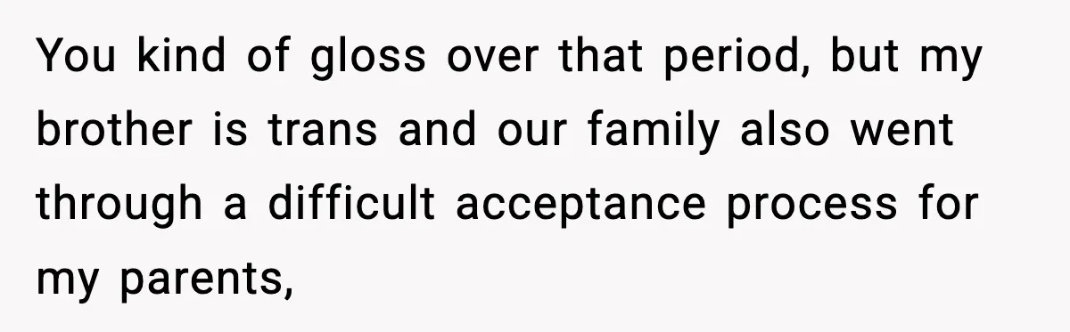 You kind of gloss over that period, but my brother is trans and our family also went through a difficult acceptance process for my parents,