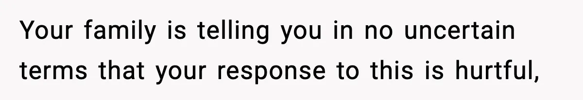 Your family is telling you in no uncertain terms that your response to this is hurtful,