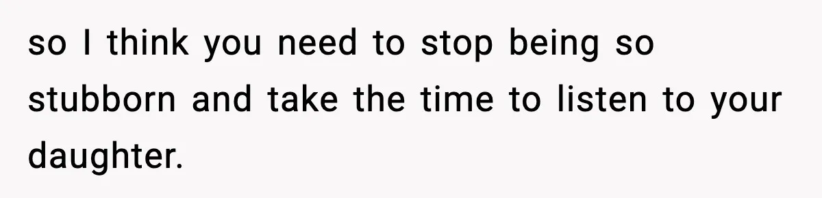 so I think you need to stop being so stubborn and take the time to listen to your daughter.