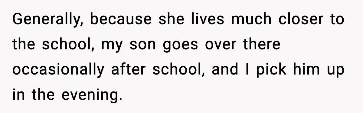 Generally, because she lives much closer to the school, my son goes over there occasionally after school, and I pick him up in the evening.