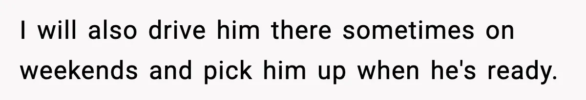 I will also drive him there sometimes on weekends and pick him up when he's ready.