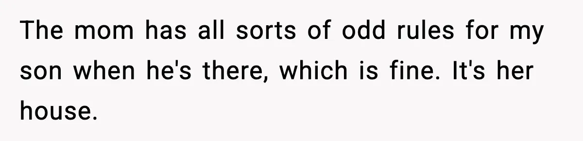 The mom has all sorts of odd rules for my son when he's there, which is fine. It's her house.