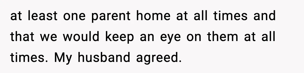 at least one parent home at all times and that we would keep an eye on them at all times. My husband agreed.