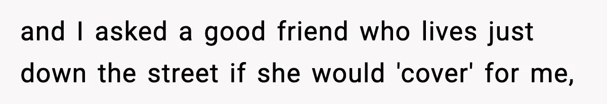 and I asked a good friend who lives just down the street if she would 'cover' for me,