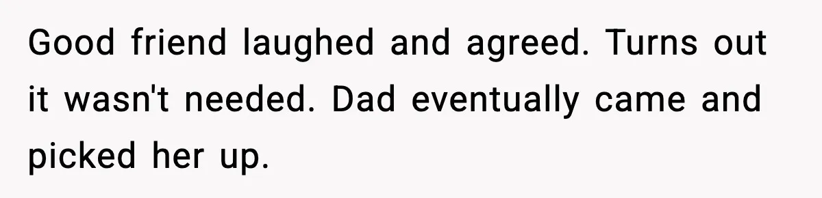 Good friend laughed and agreed. Turns out it wasn't needed. Dad eventually came and picked her up.