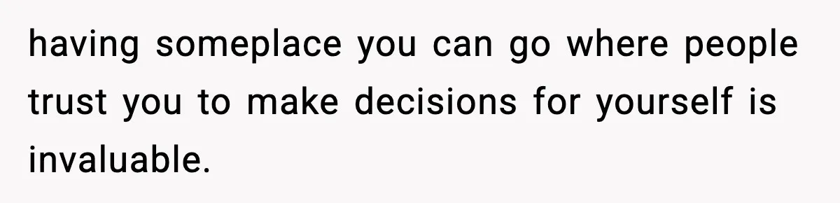 having someplace you can go where people trust you to make decisions for yourself is invaluable.