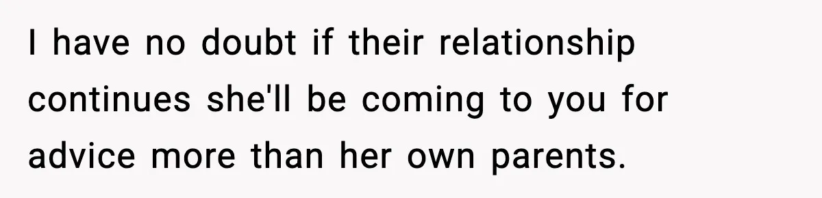 I have no doubt if their relationship continues she'll be coming to you for advice more than her own parents.
