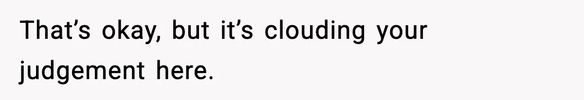 That’s okay, but it’s clouding your judgement here.