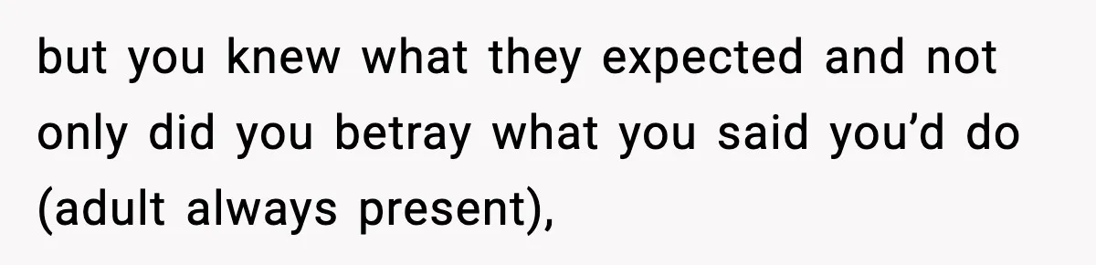 but you knew what they expected and not only did you betray what you said you’d do (adult always present),