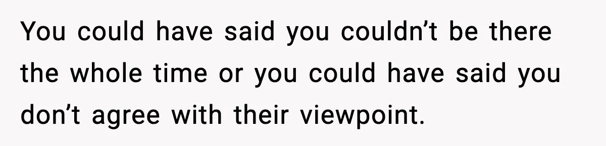 You could have said you couldn’t be there the whole time or you could have said you don’t agree with their viewpoint.