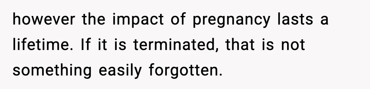 however the impact of pregnancy lasts a lifetime. If it is terminated, that is not something easily forgotten.