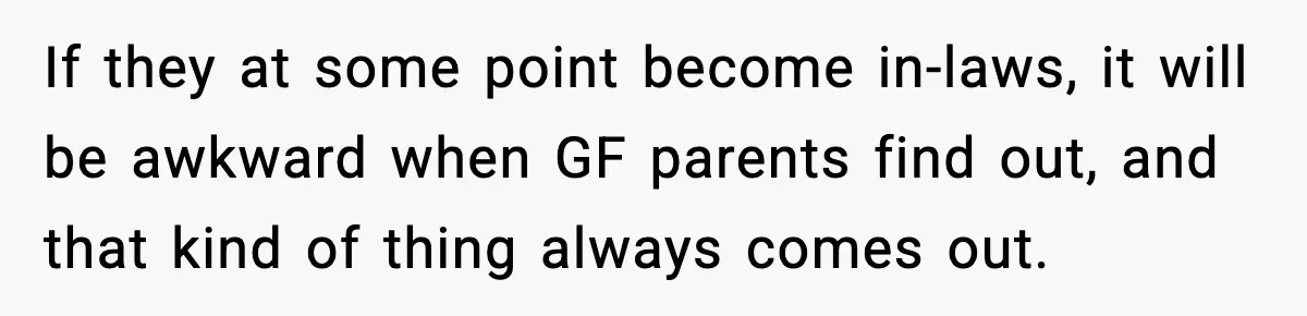 If they at some point become in-laws, it will be awkward when GF parents find out, and that kind of thing always comes out.