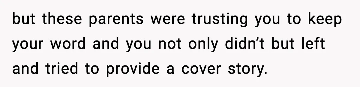 but these parents were trusting you to keep your word and you not only didn’t but left and tried to provide a cover story.