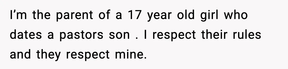 I’m the parent of a 17 year old girl who dates a pastors son . I respect their rules and they respect mine.