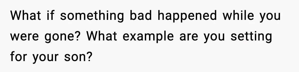 What if something bad happened while you were gone? What example are you setting for your son?