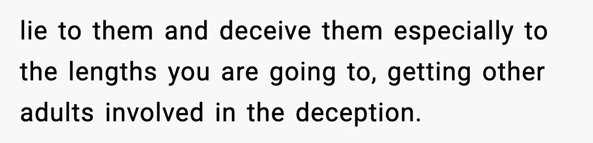 lie to them and deceive them especially to the lengths you are going to, getting other adults involved in the deception.