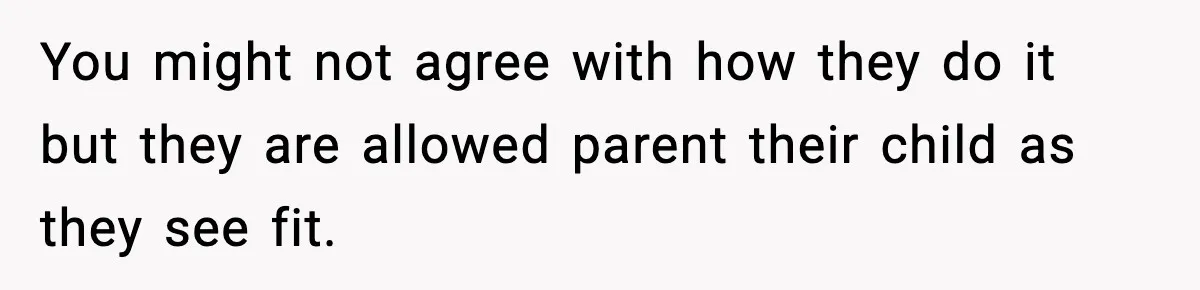 You might not agree with how they do it but they are allowed parent their child as they see fit.