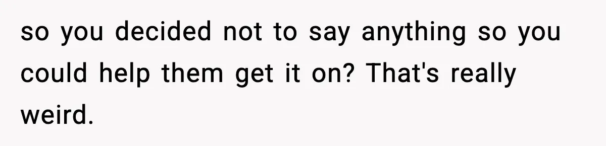 so you decided not to say anything so you could help them get it on? That's really weird.