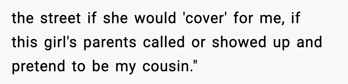 the street if she would 'cover' for me, if this girl's parents called or showed up and pretend to be my cousin."