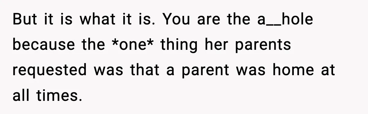 But it is what it is. You are the a__hole because the *one* thing her parents requested was that a parent was home at all times.