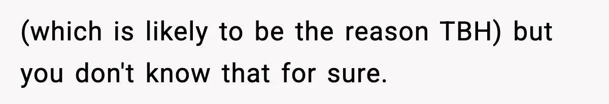 (which is likely to be the reason TBH) but you don't know that for sure.