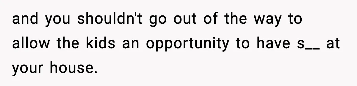 and you shouldn't go out of the way to allow the kids an opportunity to have s__ at your house.