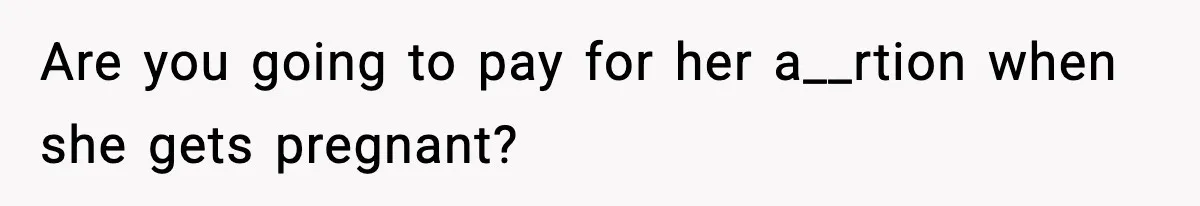 Are you going to pay for her a__rtion when she gets pregnant?