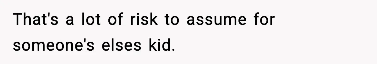 That's a lot of risk to assume for someone's elses kid.
