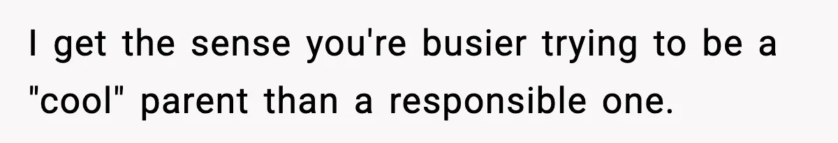I get the sense you're busier trying to be a "cool" parent than a responsible one.