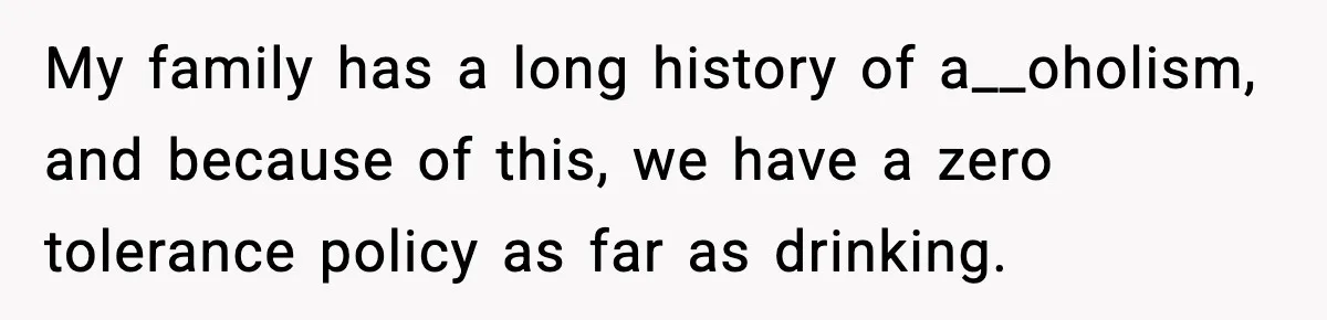 My family has a long history of a__oholism, and because of this, we have a zero tolerance policy as far as drinking.