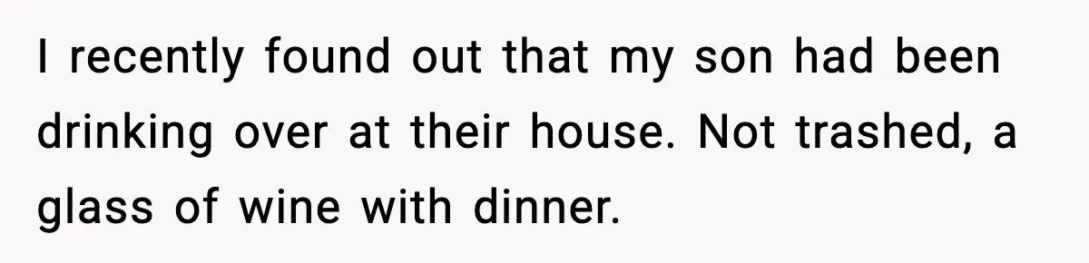 I recently found out that my son had been drinking over at their house. Not trashed, a glass of wine with dinner.