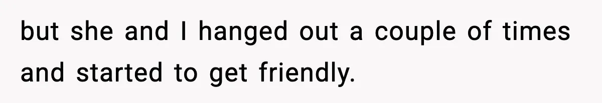 but she and I hanged out a couple of times and started to get friendly.