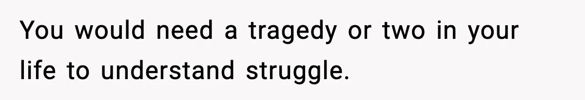 You would need a tragedy or two in your life to understand struggle.