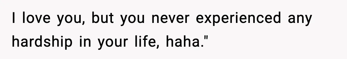 I love you, but you never experienced any hardship in your life, haha."