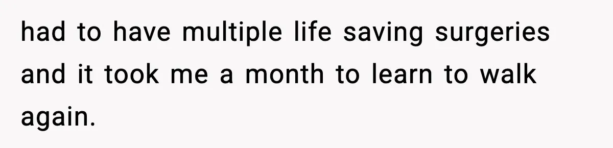 had to have multiple life saving surgeries and it took me a month to learn to walk again.