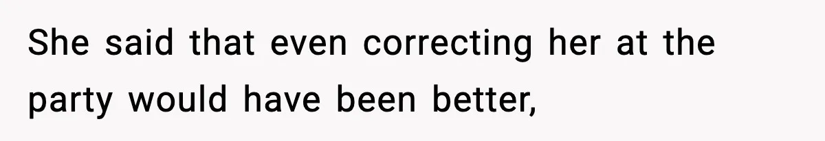 She said that even correcting her at the party would have been better,