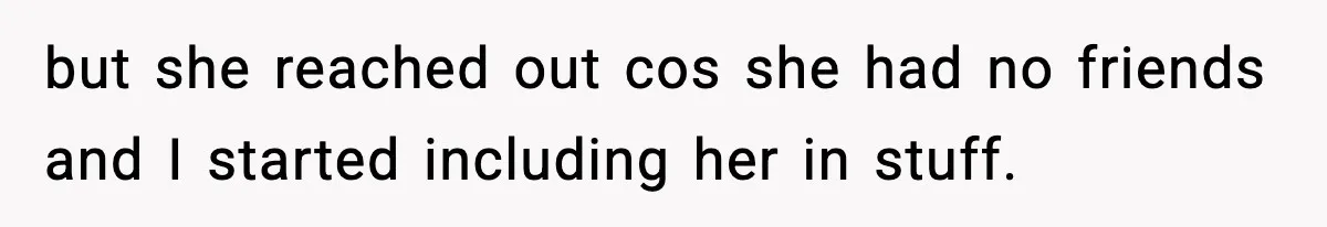 but she reached out cos she had no friends and I started including her in stuff.
