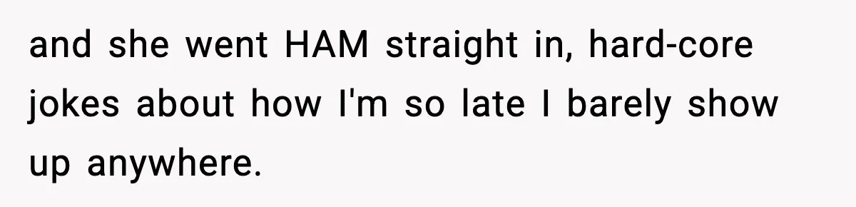 and she went HAM straight in, hard-core jokes about how I'm so late I barely show up anywhere.