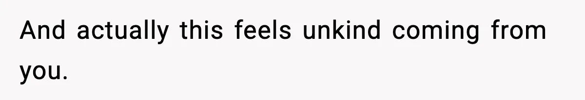 And actually this feels unkind coming from you.