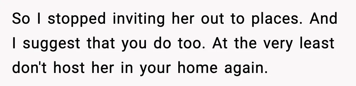 So I stopped inviting her out to places. And I suggest that you do too. At the very least don't host her in your home again.