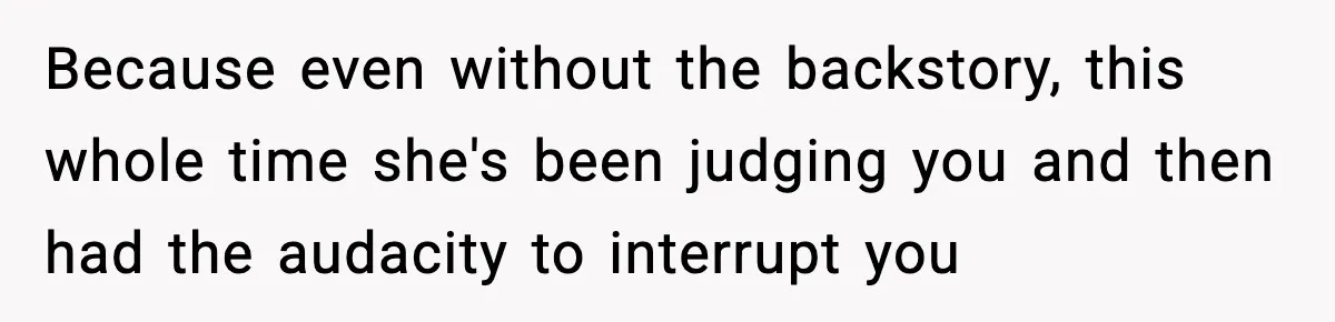 Because even without the backstory, this whole time she's been judging you and then had the audacity to interrupt you